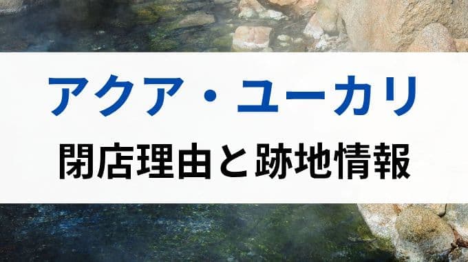 アクアユーカリ閉店の理由とは？跡地には何ができるのか徹底調査！